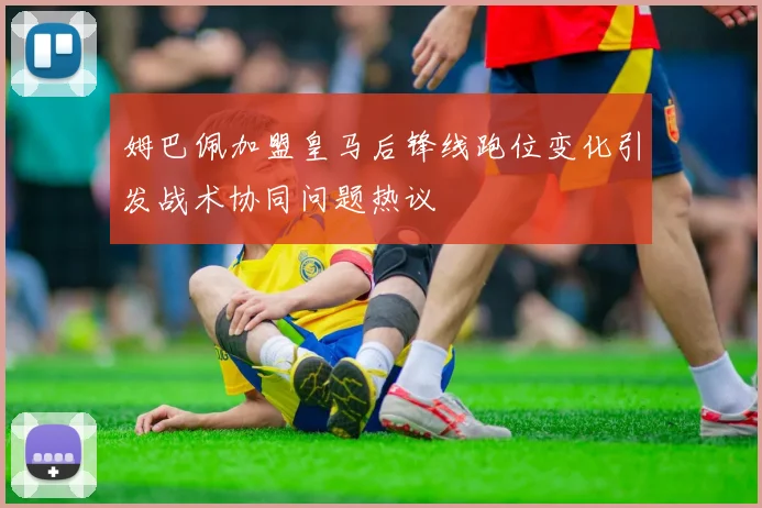 姆巴佩加盟皇马后锋线跑位变化引发战术协同问题热议