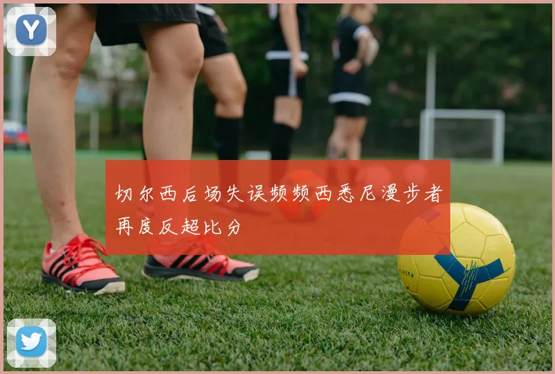 切尔西后场失误频频西悉尼漫步者再度反超比分
