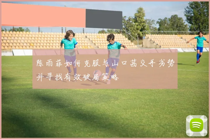 陈雨菲如何克服与山口茜交手劣势并寻找有效破局策略
