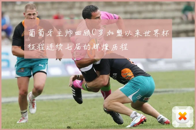 葡萄牙主帅回顾C罗加盟以来世界杯征程连续七届的辉煌历程