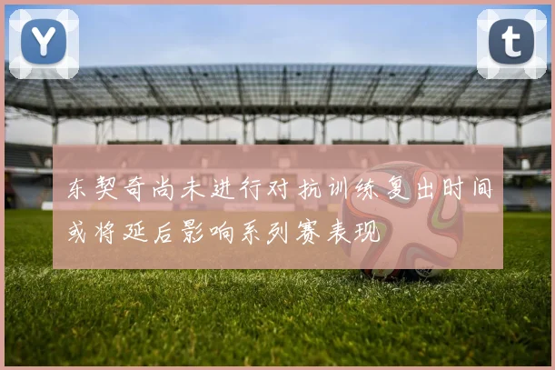 东契奇尚未进行对抗训练复出时间或将延后影响系列赛表现
