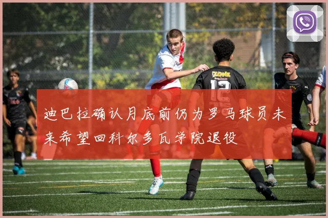 迪巴拉确认月底前仍为罗马球员未来希望回科尔多瓦学院退役