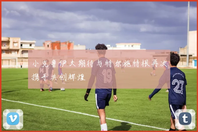 小克鲁伊夫期待与特尔施特根再次携手共创辉煌