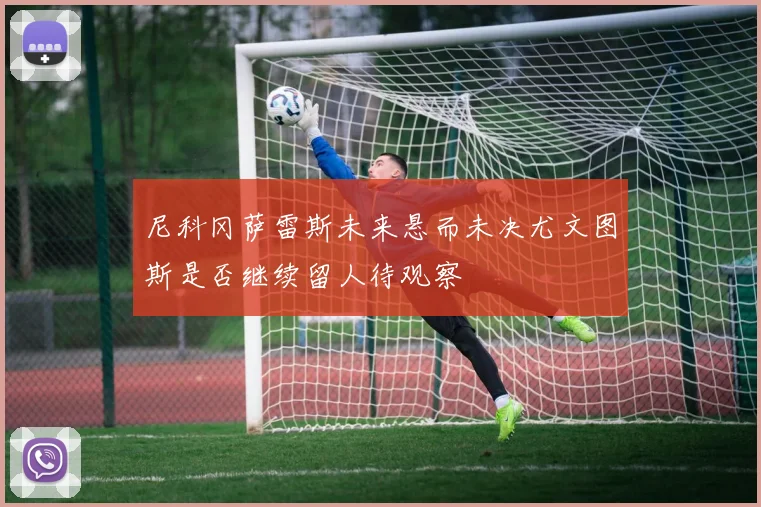 尼科冈萨雷斯未来悬而未决尤文图斯是否继续留人待观察
