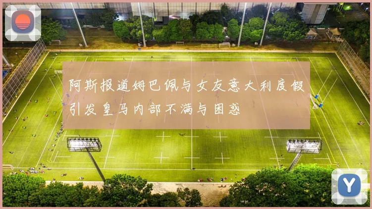阿斯报道姆巴佩与女友意大利度假引发皇马内部不满与困惑