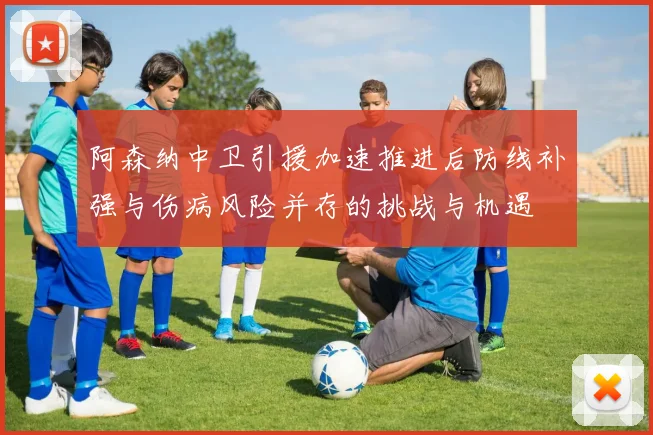 阿森纳中卫引援加速推进后防线补强与伤病风险并存的挑战与机遇