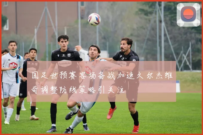 国足世预赛客场备战加速久尔杰维奇调整防线策略引关注