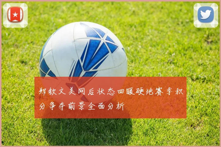 郑钦文美网后状态回暖硬地赛季积分争夺前景全面分析