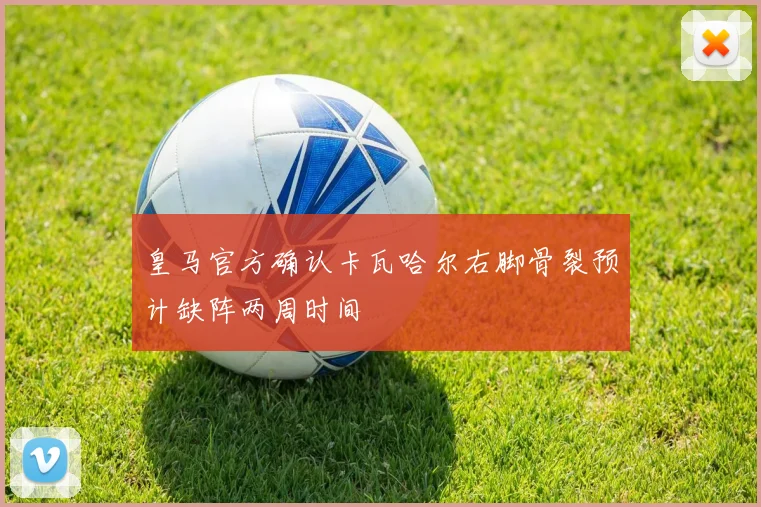 皇马官方确认卡瓦哈尔右脚骨裂预计缺阵两周时间