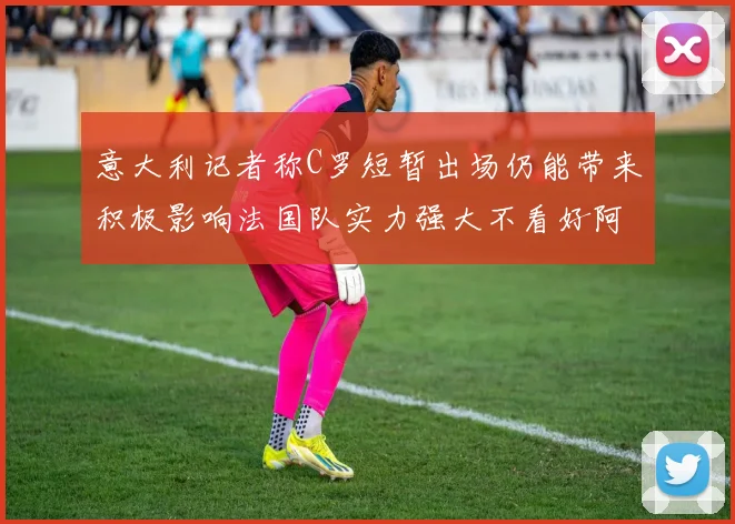 意大利记者称C罗短暂出场仍能带来积极影响法国队实力强大不看好阿根廷表现
