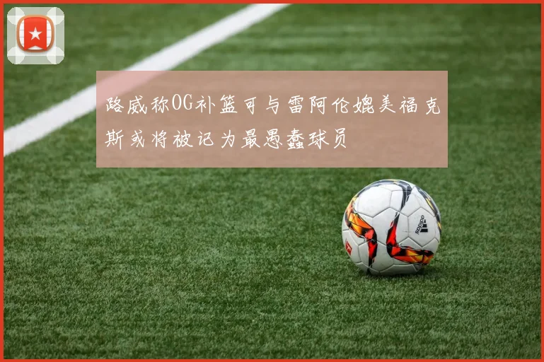 路威称OG补篮可与雷阿伦媲美福克斯或将被记为最愚蠢球员