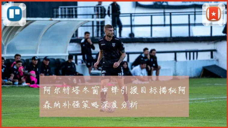 阿尔特塔冬窗中锋引援目标揭秘阿森纳补强策略深度分析