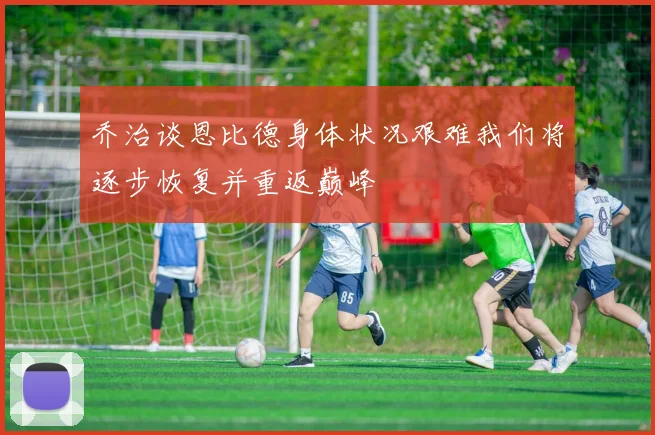 乔治谈恩比德身体状况艰难我们将逐步恢复并重返巅峰