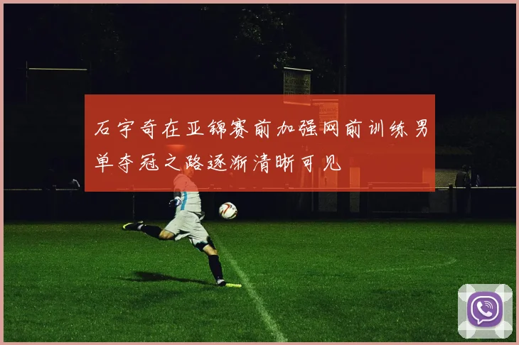 石宇奇在亚锦赛前加强网前训练男单夺冠之路逐渐清晰可见