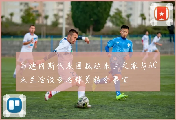 乌迪内斯代表团抵达米兰之家与AC米兰洽谈多名球员转会事宜