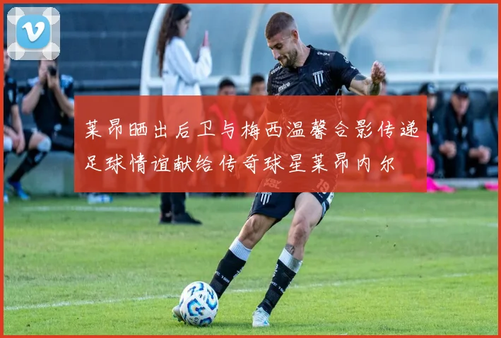 莱昂晒出后卫与梅西温馨合影传递足球情谊献给传奇球星莱昂内尔