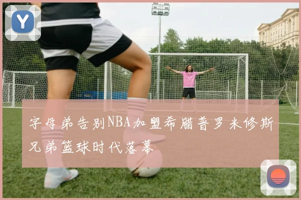 字母弟告别NBA加盟希腊普罗米修斯兄弟篮球时代落幕