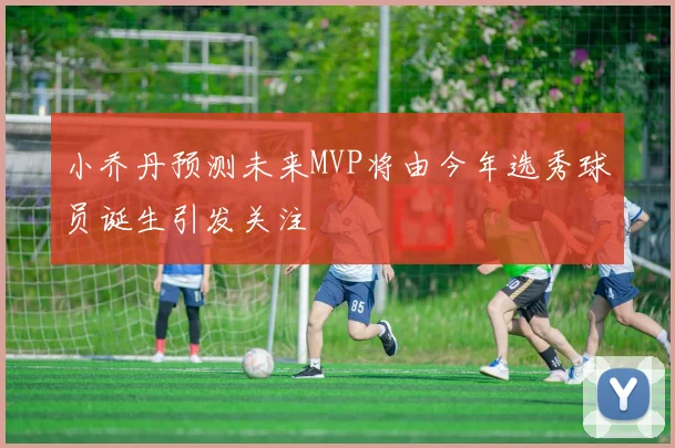 小乔丹预测未来MVP将由今年选秀球员诞生引发关注