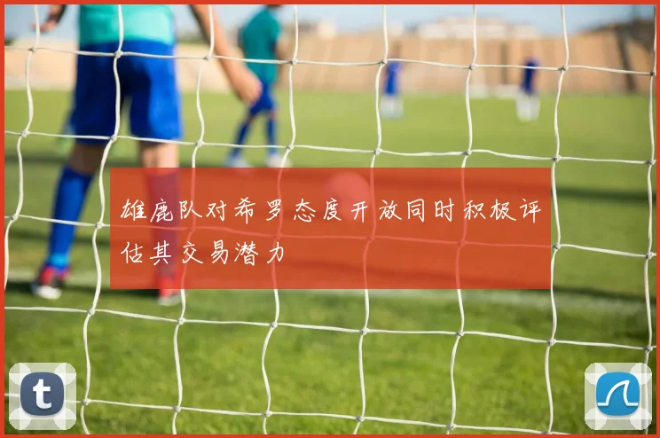 雄鹿队对希罗态度开放同时积极评估其交易潜力
