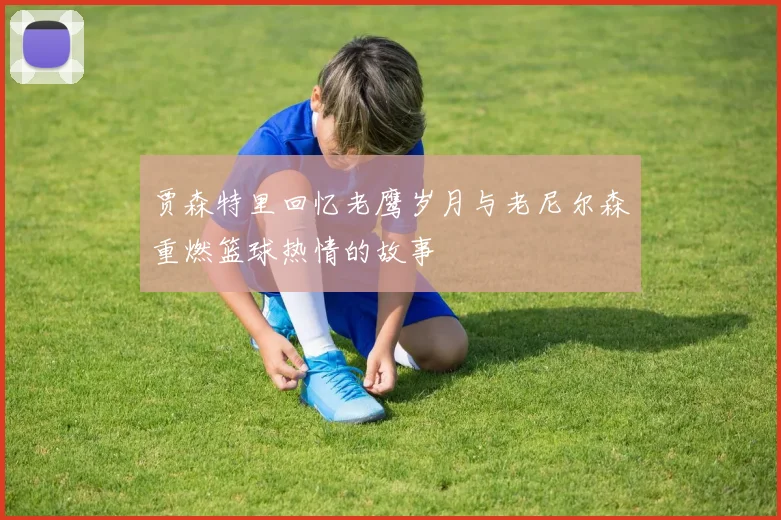 贾森特里回忆老鹰岁月与老尼尔森重燃篮球热情的故事