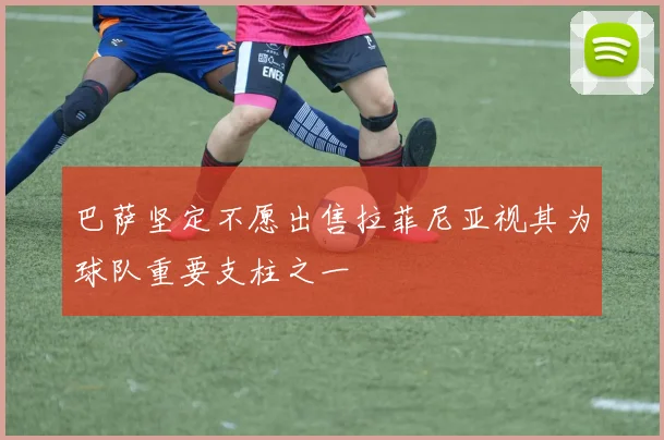 巴萨坚定不愿出售拉菲尼亚视其为球队重要支柱之一