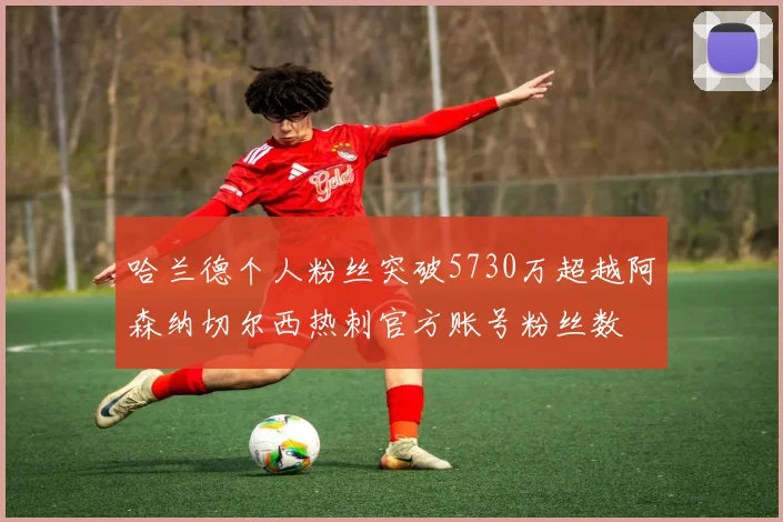 哈兰德个人粉丝突破5730万超越阿森纳切尔西热刺官方账号粉丝数