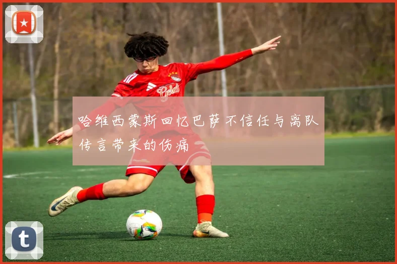 哈维西蒙斯回忆巴萨不信任与离队传言带来的伤痛