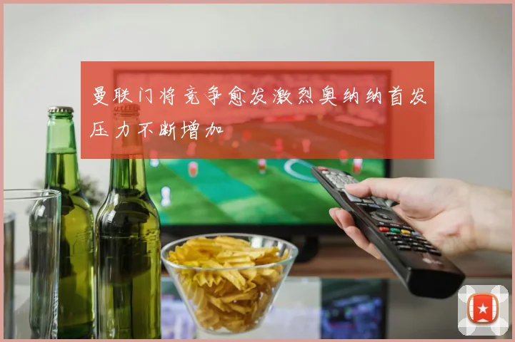 曼联门将竞争愈发激烈奥纳纳首发压力不断增加