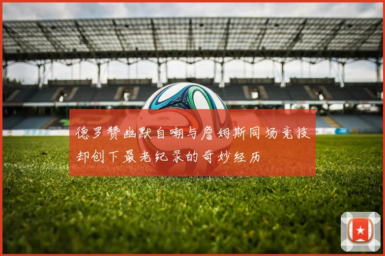 德罗赞幽默自嘲与詹姆斯同场竞技却创下最老纪录的奇妙经历
