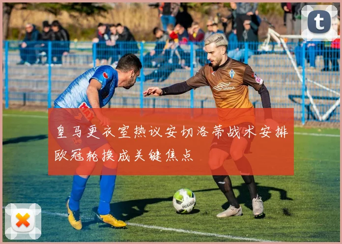 皇马更衣室热议安切洛蒂战术安排欧冠轮换成关键焦点