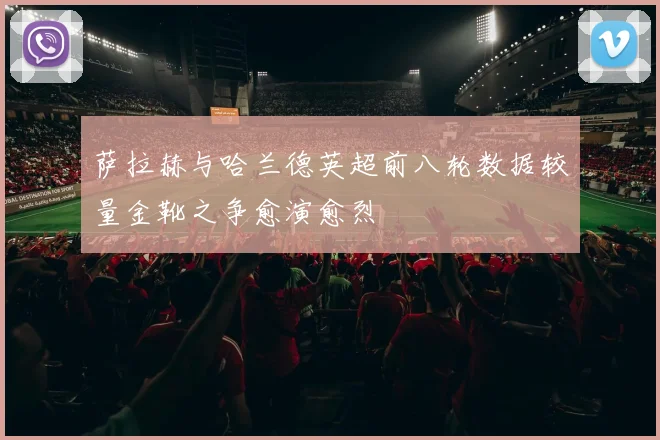 萨拉赫与哈兰德英超前八轮数据较量金靴之争愈演愈烈