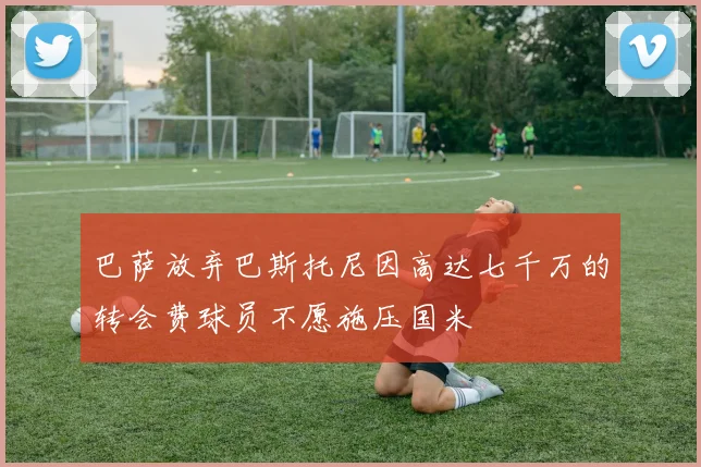 巴萨放弃巴斯托尼因高达七千万的转会费球员不愿施压国米