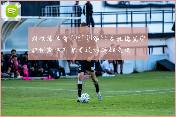 利物浦传奇TOP100第86名杜德克守护伊斯坦布尔奇迹的英雄之路